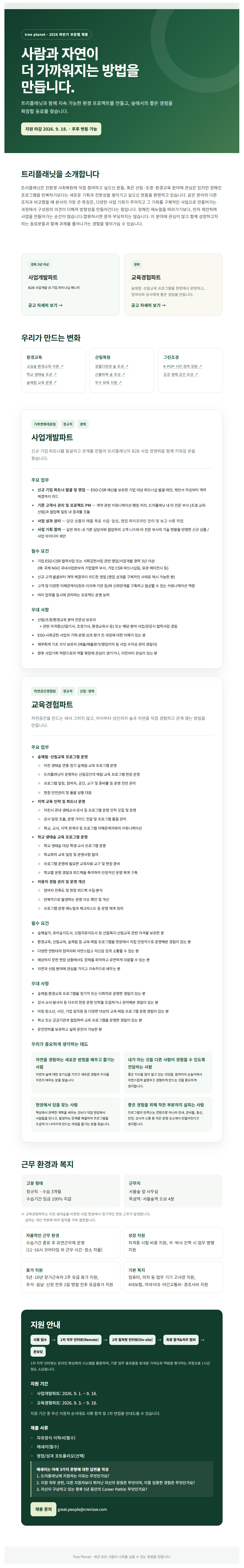 tree planet. 2026 하반기 부문별 채용 사람과 자연이 더 가까워지는 방법을 만듭니다. 트리플래닛과 함께 지속 가능한 환경 프로젝트를 만들고, 숲에서의 좋은 경험을 확장할 동료를 찾습니다. 지원 마감 2026. 9. 18. . 추후 변동 가능 트리플래닛을 소개합니다 트리플래닛은 친환경 사회복원에 직접 참여하고 싶으신 분들, 혹은 산림&middot;조경&middot;환경교육 분야에 관심은 있지만 정해진 프로그램을 반복하기보다는 새로운 기획과 전문성을 쌓아가고 싶으신 분들을 환영하고 있습니다. 같은 분야의 다른 조직과 비교했을 때 본사의 가장 큰 특징은, 다양한 사업 기회가 주어지고 그 기회를 구체적인 사업으로 만들어가는 과정에서 구성원의 의견이 더해져 방향성을 만들어간다는 점입니다. 정해진 매뉴얼을 따라가기보다, 먼저 제안하며 사업을 만들어가는 순간이 많습니다.합류하시면 혼자 부딪히지는 않습니다. 이 분야에 관심이 많고 함께 성장하고자 하는 동료분들과 함께 과제를 풀어나가는 경험을 쌓아가실 수 있습니다. 경력 3년 이상 사업개발파트 B2B 사업개발 내 기업 파트너십 매니저 공고 자세히 보기 &rarr; 우리가 만드는 변화 경력 교육경험파트 숲체험&middot;산림교육 프로그램을 현장에서 운영하고, 참여자와 강사에게 좋은 경험을 만듭니다. 공고 자세히 보기 &rarr; 환경교육 산림복원 그린조경 교실숲 환경교육 지원 기 학교 생태숲 조성 기 숲체험 교육 운영 기 생물다양성 숲 조성 기 산불피해 숲 조성 기 우수 묘목 지원 기 K-POP 시민 참여 정원 기 공공 생태 공간 조성 기 기후변화대응팀 정규직 경력 사업개발파트 신규 기업 파트너를 발굴하고 관계를 만들어 트리플래닛의 B2B 사업 경쟁력을 함께 키워갈 분을 찾습니다. 주요 업무 &bull; 신규 기업 파트너 발굴 및 영업 ESGCSR 예산을 보유한 기업 대상 파트너십 발굴&middot;제안, 제안서 작성부터 계약 체결까지 리드 &bull; 기존 고객사 관리 및 프로젝트 PM - 계약 관련 커뮤니케이션&middot;행정 처리, 트리플래닛 내 타 전문 부서 (조경&middot;교육&middot; 산림)과 협업해 일정 내 결과물 조율 &bull; 사업 성과 관리 담당 상품의 매출 목표 수립 &middot; 달성, 영업 파이프라인 관리 및 보고 서류 작업 &bull; 사업 기획 참여 - 같은 파트 내 기존 담당자와 협업하여 고객 니즈와 타 전문 부서의 기술 현황을 반영한 신규 상품/ 사업 아이디어 제안 필수 요건 &bull; 기업 ESG.CSR 협력사업 또는 사회공헌사업 관련 영업/사업개발 경력 3년 이상 (예: 국제 NGO 국내사업본부의 기업협력 부서, 기업 CSR 파트너십팀, 유관 에이전시 등) ● 신규 고객 발굴부터 계약 체결까지 리드한 경험 (영업 성과를 구체적인 사례로 제시 가능한 분) &bull; 고객 및 다양한 이해관계자(정부&middot;지자체&middot;기관 등)와 신뢰관계를 구축하고 협상할 수 있는 커뮤니케이션 역량 &middot; 여러 업무를 동시에 관리하는 프로젝트 운영 능력 우대사항 &bull; 산림/조경/환경교육 분야 전문성 보유자 >관련 자격증(산림기사, 조경기사, 환경교육사 등) 또는 해당 분야 사업/관공서 협력사업 경험 ● ESG&middot;사회공헌 사업의 기획&middot;운영성과 평가 전 과정에 대한 이해가 있는 분 &bull; 재무회계 기초 지식 보유자 (매출/매출원가/영업이익 등 사업 수익성 관리 경험자) &bull; 향후 사업기획 역량으로의 역할 확장에 관심이 생기거나, 이전부터 관심이 있는 분 자연공간경험팀 정규직 신입&middot;경력 교육경험파트 자연공간을 만드는 데서 그치지 않고, 아이부터 성인까지 숲과 자연을 직접 경험하고 관계 맺는 방법을 만듭니다. 주요 업무 &bull; 숲체험 &middot; 산림교육 프로그램 운영 ᄋ 이천 생태숲 연중 정기 숲체험&middot;교육 프로그램 운영 ᄋ 트리플래닛이 운영하는 산림공간의 체험&middot;교육 프로그램 현장 운영 ᄋ 프로그램 일정, 참여자, 공간, 교구 및 준비물 등 운영 전반 관리 ᄋ 현장 안전관리 및 돌발상황 대응 &bull; 지역 교육 인력 및 파트너 운영 &bull; ᄋ 이천시 관내 생태교사&middot;강사 등 프로그램 운영 인력 모집 및 운영 ○ 강사 일정 조율, 운영 가이드 전달 및 프로그램 품질 관리 ᄋ 학교, 교사, 지역 관계자 등 프로그램 이해관계자와의 커뮤니케이션 학교 생태숲 교육 프로그램 운영 ᄋ 학교 생태숲 대상 학생&middot;교사 프로그램 운영 ᄋ 학교와의 교육 일정 및 운영사항 협의 O 프로그램 운영에 필요한 교육자료&middot;교구 및 현장 준비 ᄋ 학교별 운영 경험과 피드백을 축적하여 안정적인 운영 체계 구축 &bull; 이용자 경험 관리 및 운영 개선 ᄋ 참여자 만족도 및 현장 피드백 수집&middot;분석 ᄋ 반복적으로 발생하는 운영 이슈 확인 및 개선 ○ 프로그램 운영 매뉴얼과 체크리스트 등 운영 체계 정리 필수 요건 숲해설가, 유아숲지도사, 산림치유지도사 등 산림복지&middot;산림교육 관련 자격을 보유한 분 &bull; 환경교육, 산림교육, 숲체험 등 교육&middot;체험 프로그램을 현장에서 직접 안정적으로 운영해본 경험이 있는 분 &bull; 다양한 연령대의 참여자와 자연스럽고 자신감 있게 소통할 수 있는 분 &bull; 예상하지 못한 현장 상황에서도 문제를 파악하고 유연하게 대응할 수 있는 분 자연과 산림 분야에 관심을 가지고 지속적으로 배우는 분 우대 사항 &bull; 숲체험&middot;환경교육 프로그램을 정기적 또는 다회차로 운영한 경험이 있는 분 &bull; 강사&middot;교사&middot;봉사자 등 다수의 현장 운영 인력을 모집하거나 관리해본 경험이 있는 분 ● 아동&middot;청소년, 시민, 기업 임직원 등 다양한 대상의 교육&middot;체험 프로그램 운영 경험이 있는 분 &bull; 학교 또는 공공기관과 협업하여 교육 프로그램을 운영한 경험이 있는 분 운전면허를 보유하고 실제 운전이 가능한 분 우리가 중요하게 생각하는 태도 자연을 경험하는 새로운 방법을 배우고 즐기는 사람 내가 아는 것을 다른 사람이 경험할 수 있도록 자연과 숲에 대한 호기심을 가지고 새로운 경험과 지식을 꾸준히 배우는 분을 찾습니다. 전달하는 사람 좋은 지식을 많이 알고 있는 것만큼, 참여자의 눈높이에서 자연스럽게 설명하고 경험하게 만드는 것을 중요하게 생각합니다. 현장에서 답을 찾는 사람 책상에서 완벽한 계획을 세우는 것보다 직접 현장에서 사람들을 만나고, 발생하는 문제를 해결하며 프로그램을 조금씩 더 나아지게 만드는 과정을 즐기는 분을 찾습니다. 좋은 경험을 위해 작은 부분까지 살피는 사람 프로그램의 만족도는 콘텐츠뿐 아니라 안내, 준비물, 동선, 안전, 강사의 소통 등 작은 운영 요소에서 만들어진다고 생각합니다. 근무 환경과 복지 고용형태 정규직&middot; 수습 3개월 수습기간 임금 100% 지급 근무지 서울숲 앞 사무실 뚝섬역 &bull; 서울숲역 도보 4분 ※ 교육경험파트는 이천 생태숲을 비롯한 사업 현장에서 정기적인 현장 근무가 발생합니다. 급여는 개인 역량에 따라 협의를 거쳐 결정합니다. 자율적인 근무 환경 수습기간 종료 후 유연근무제 운영 성장 지원 자격증 시험 비용 지원, 석&middot;박사 진학 시 업무 병행 (11-16시 코어타임 외 근무 시간&middot;장소 자율) 지원 휴가 지원 5년&middot; 10년 장기근속자 2주 유급 휴가 지원, 추석&middot;설날&middot;신정 전후 1일 명절 전후 유급휴가 지원 기본 복지 컴퓨터, 의자 등 업무 기기 고사양 지원, 4대보험, 저녁식대&middot;야간교통비&middot;경조사비 지원 지원 안내 서류 접수 &rarr;>> 1차 직무 인터뷰(Remote) 2차 컬쳐핏 인터뷰(On-site) - 최종 합격&처우 협의 온보딩 1차 직무 인터뷰는 온라인 화상회의 시스템을 활용하며, 기존 업무 결과물을 토대로 기여도와 역량을 평가하는 과정으로 1시간 정도 소요됩니다. 지원 기간 &bull; 사업개발파트: 2026. 9. 1. - 9. 18. 교육경험파트: 2026. 9. 3. 9. 18. 지원 기간 중 우선 지원자 순서대로 서류 합격 및 1차 면접을 안내드릴 수 있습니다. 제출서류 &bull; 자유양식 이력서(필수) 에세이(필수) 영업/성과 포트폴리오(선택) 에세이는 아래 3가지 문항에 대한 답변을 작성 1. 트리플래닛에 지원하는 이유는 무엇인가요? 2. 지원 직무 관련, 다른 지원자보다 뛰어난 자신의 장점은 무엇이며, 이를 입증한 경험은 무엇인가요? 3. 자신이 구상하고 있는 향후 5년 동안의 Career Path는 무엇인가요? 채용문의 great.people@crevisse.com Tree Planet &bull; 세상 모든 사람이 나무를 심을 수 있는 방법을 만듭니다.